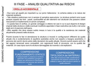 III FASE – ANALISI QUALITATIVA dei RISCHI
CROLLO ACCIDENTALE
- Due sono gli aspetti più importanti su cui porre l’attenzione : lo schema statico e la natura dei
materiali resistenti.
- Tale obiettivo preliminare non è sempre di semplice esecuzione. Le strutture portanti sono quasi
sempre coperte dai finiti : pareti, controsoffitti ed altri elementi non strutturali che possono celare
meccanismi di trasferimento di carichi complessi.
- In questa fase di verifica, un grande vantaggio si ottiene nei casi in cui si può disporre di disegni
originali della struttura e delle eventuali modifiche apportate in fase costruttiva (as built) o nel corso
degli anni di esercizio dell’opera.
- Altro aspetto che deve essere subito messo in luce è la qualità e la resistenza dei materiali
attualmente presenti nella struttura.
Poiché durante le fasi di demolizione la struttura si troverà in configurazioni differenti da quella
attuale che è evidentemente di equilibrio (potrebbe anche non esserlo e bisogna accertarlo), il
percorso dei carichi dovrà subire delle deviazioni da quello attuale. Occorre quindi essere certi che
tali aggravi tensionali siano compatibili, con ragionevoli livelli di sicurezza, con la qualità dei
materiali. Un caso tipico sono le strutture danneggiate da incendio o da esplosioni.
COMPRENSIONE
FUNZIONAMENTO STATICO
È indispensabile in presenza di strutture
particolari che potrebbero giungere a
collasso per attivazione di meccanismi
instabilizzanti nel percorso dei carichi al
suolo
COMPRENSIONE
TIPOLOGICA dei MATERIALI
Oltre alla conoscenza delle caratteristiche
meccaniche che possono condurre ad un
collasso a catena della struttura e persino di
quelle adiacenti.
16
SEMINARIOAREATECNICA“DemolizioneeSicurezza”
Ing.MarcoLUCIDI
 