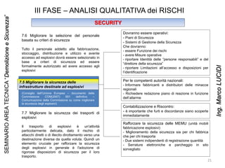 III FASE – ANALISI QUALITATIVA dei RISCHI
SECURITY
7.5 Migliorare la sicurezza delle
infrastrutture destinate ad esplosivi
Dovranno essere operativi:
- Piani di Sicurezza
- Sistemi di Gestione della Sicurezza
Che dovranno:
- essere Funzione dei rischi
- avere Misure operative
- riportare Identità delle “persone responsabili” e del
“direttore della sicurezza”
- riportare Limitazioni all’accesso e disposizioni per
l’identificazione
Per le competenti autorità nazionali:
- Informare fabbricanti e distributori delle minacce
regionali
- Richiedere redazione piano di reazione in funzione
dell’allarme
Contabilizzazione e Riscontro:
- è importante che furti e discordanze siano scoperte
immediatamente
Rafforzare la sicurezza delle MEMU (unità mobili
fabbricazione esplosivi)
- Miglioramento della sicurezza sia per chi fabbrica
che per chi trasporta
- Due sistemi indipendenti di registrazione quantità
- Serrature elettroniche e parcheggio in sito
sorvegliato
(Consiglio dell’Unione Europea – documento della
Commissione COM(2007) 651 definitivo –
Comunicazione della Commissione su come migliorare
la sicurezza degli esplosivi)
7.6 Migliorare la selezione del personale
basata su criteri di sicurezza
Tutto il personale addetto alla fabbricazione,
stoccaggio, distribuzione e utilizzo e avente
accesso ad esplosivi dovrà essere selezionato in
base a criteri di sicurezza ed essere
formalmente autorizzato ad avere accesso agli
esplosivi
7.7 Migliorare la sicurezza dei trasporti di
esplosivi
Il trasporto di esplosivi è un'attività
particolarmente delicata, dato il rischio di
attacchi diretti o di illecito dirottamento verso una
destinazione diversa da quella voluta. Quindi un
elemento cruciale per rafforzare la sicurezza
degli esplosivi in generale è l'adozione di
rigorose disposizioni di sicurezza per il loro
trasporto.
21
SEMINARIOAREATECNICA“DemolizioneeSicurezza”
Ing.MarcoLUCIDI
 