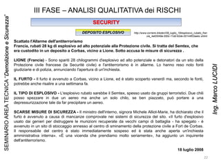 III FASE – ANALISI QUALITATIVA dei RISCHI
SECURITY
DEPOSITO ESPLOSIVO
Scattato l'Allarme dell'antiterrorismo
Francia, rubati 28 kg di esplosivo ad alto potenziale alla Protezione civile. Si tratta del Semtex, che
era custodito in un deposito a Corbas, vicino a Lione. Sotto accusa le misure di sicurezza .
LIONE (Francia) - Sono spariti 28 chilogrammi d'esplosivo ad alto potenziale e detonatori da un sito della
Protezione civile francese (la Securitè civile) e l'antiterrorismo è in allarme. Lo hanno reso noto fonti
giudiziarie e di polizia, annunciando l'apertura di un'inchiesta.
IL FURTO - Il furto è avvenuto a Corbas, vicino a Lione, ed è stato scoperto venerdì ma, secondo le fonti,
potrebbe anche risalire a una settimana fa.
IL TIPO DI ESPLOSIVO - L'esplosivo rubato sarebbe il Semtex, spesso usato da gruppi terroristici. Due chili
posso spezzare in due un aereo ma anche un solo chilo, se ben piazzato, può portare a una
depressurizzazione tale da far precipitare un aereo.
SCARSE MISURE DI SICUREZZA - Il ministro dell'interno, signora Michele Alliot-Marie, ha dichiarato che il
furto è avvenuto a causa di mancanze comprovate nei sistemi di sicurezza del sito. «Il furto d'esplosivo
usato dai genieri per distruggere le munizioni recuperate da vecchi campi di battaglia - ha spiegato - è
avvenuto in un sito di stoccaggio annesso al centro di sminamento della protezione civile a Fort de Corbas.
Il responsabile del centro è stato immediatamente sospeso ed è stata anche aperta un'inchiesta
amministrativa interna». «È una vicenda che prendiamo molto seriamente», ha aggiunto un inquirente
dell'antiterrorismo.
18 luglio 2008
http://www.corriere.it/esteri/08_luglio_18/esplosivo_rubato_fran
cia_4a63049a-550c-11dd-92de-00144f02aabc.shtml
22
SEMINARIOAREATECNICA“DemolizioneeSicurezza”
Ing.MarcoLUCIDI
 