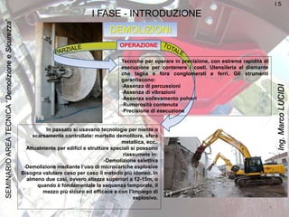 DEMOLIZIONI
I FASE - INTRODUZIONE
OPERAZIONE
Tecniche per operare in precisione, con estrema rapidità di
esecuzione per contenere i costi. Utensileria al diamante
che taglia e fora conglomerati e ferri. Gli strumenti
garantiscono:
-Assenza di percussioni
-Assenza di vibrazioni
-Assenza sollevamento polveri
-Rumorosità contenuta
-Precisione di esecuzione
In passato si usavano tecnologie per niente o
scarsamente controllate: martello demolitore, sfera
metallica, ecc..
Attualmente per edifici e strutture speciali si possono
riassumete in:
-Demolizione selettiva
-Demolizione mediante l’uso di microcariche esplosive
Bisogna valutare caso per caso il metodo più idoneo. In
almeno due casi, ovvero altezze superiori a 12-15m, o
quando è fondamentale la sequenza temporale, il
mezzo più sicuro ed efficace e con l’impiego di
esplosivo.
I 5
I 6
I 7
4
SEMINARIOAREATECNICA“DemolizioneeSicurezza”
Ing.MarcoLUCIDI
 