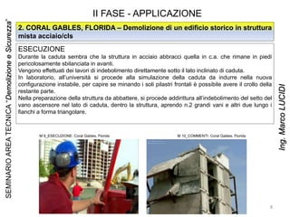 II FASE - APPLICAZIONE
ESECUZIONE
Durante la caduta sembra che la struttura in acciaio abbracci quella in c.a. che rimane in piedi
pericolosamente sbilanciata in avanti.
Vengono effettuati dei lavori di indebolimento direttamente sotto il lato inclinato di caduta.
In laboratorio, all’università si procede alla simulazione della caduta da indurre nella nuova
configurazione instabile, per capire se minando i soli pilastri frontali è possibile avere il crollo della
restante parte.
Nella preparazione della struttura da abbattere, si procede addirittura all’indebolimento del setto del
vano ascensore nel lato di caduta, dentro la struttura, aprendo n.2 grandi vani e altri due lungo i
fianchi a forma triangolare.
2. CORAL GABLES, FLORIDA – Demolizione di un edificio storico in struttura
mista acciaio/cls
M 9_ESECUZIONE: Coral Gables, Florida M 10_COMMENTI: Coral Gables, Florida
8
SEMINARIOAREATECNICA“DemolizioneeSicurezza”
Ing.MarcoLUCIDI
 