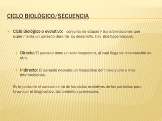 CICLO BIOLÓGICO/SECUENCIA
Ò  Ciclo Biológico o evolutivo: conjunto de etapas y transformaciones que
experimenta un parásito durante su desarrollo, hay dos tipos básicos:
É  Directo: El parasito tiene un solo hospedero, al cual llega sin intervención de
otro.
É  Indirecto: El parasito necesita un hospedero definitivo y uno o mas
intermediarios.
Es importante el conocimiento de los ciclos evolutivos de los parásitos para
favorecer el diagnostico, tratamiento y prevención.
 