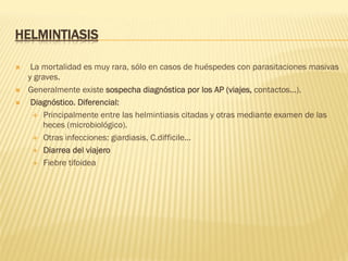 HELMINTIASIS
Ò  La mortalidad es muy rara, sólo en casos de huéspedes con parasitaciones masivas
y graves.
Ò  Generalmente existe sospecha diagnóstica por los AP (viajes, contactos...).
Ò  Diagnóstico. Diferencial:
É  Principalmente entre las helmintiasis citadas y otras mediante examen de las
heces (microbiológico).
É  Otras infecciones: giardiasis, C.difficile...
É  Diarrea del viajero
É  Fiebre tifoidea
 