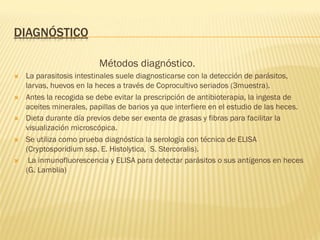 DIAGNÓSTICO
Métodos diagnóstico.
Ò  La parasitosis intestinales suele diagnosticarse con la detección de parásitos,
larvas, huevos en la heces a través de Coprocultivo seriados (3muestra).
Ò  Antes la recogida se debe evitar la prescripción de antibioterapia, la ingesta de
aceites minerales, papillas de barios ya que interfiere en el estudio de las heces.
Ò  Dieta durante día previos debe ser exenta de grasas y fibras para facilitar la
visualización microscópica.
Ò  Se utiliza como prueba diagnóstica la serología con técnica de ELISA
(Cryptosporidium ssp. E. Histolytica, S. Stercoralis).
Ò  La inmunofluorescencia y ELISA para detectar parásitos o sus antígenos en heces
(G. Lamblia)
 