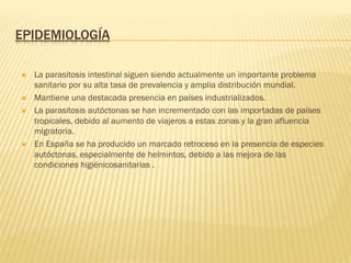 EPIDEMIOLOGÍA
Ò  La parasitosis intestinal siguen siendo actualmente un importante problema
sanitario por su alta tasa de prevalencia y amplia distribución mundial.
Ò  Mantiene una destacada presencia en países industrializados.
Ò  La parasitosis autóctonas se han incrementado con las importadas de países
tropicales, debido al aumento de viajeros a estas zonas y la gran afluencia
migratoria.
Ò  En España se ha producido un marcado retroceso en la presencia de especies
autóctonas, especialmente de helmintos, debido a las mejora de las
condiciones higiénicosanitarias .
 