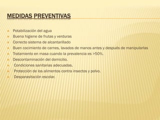 MEDIDAS PREVENTIVAS
Ò  Potabilización del agua
Ò  Buena higiene de frutas y verduras
Ò  Correcto sistema de alcantarillado
Ò  Buen cocimiento de carnes, lavados de manos antes y después de manipularlas
Ò  Tratamiento en masa cuando la prevalencia es >50%.
Ò  Descontaminación del domicilio.
Ò  Condiciones sanitarias adecuadas.
Ò  Protección de los alimentos contra insectos y polvo.
Ò  Desparasitación escolar.
 