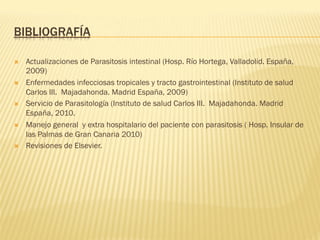 BIBLIOGRAFÍA
Ò  Actualizaciones de Parasitosis intestinal (Hosp. Río Hortega, Valladolid. España,
2009)
Ò  Enfermedades infecciosas tropicales y tracto gastrointestinal (Instituto de salud
Carlos III. Majadahonda. Madrid España, 2009)
Ò  Servicio de Parasitología (Instituto de salud Carlos III. Majadahonda. Madrid
España, 2010.
Ò  Manejo general y extra hospitalario del paciente con parasitosis ( Hosp. Insular de
las Palmas de Gran Canaria 2010)
Ò  Revisiones de Elsevier.
 