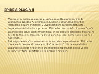 EPIDEMIOLOGÍA II
Ò  Mantienen su incidencia algunos parásitos, como Blastocitis hominis, E.
Vermicularis, Giardias, A. lumbricoides, T. Solium y Entamoeba histolytica
(procedente de zona tropicales). y Cryptosporidium (carácter oportunista).
Ò  La parasitosis intestinales suponen un 10% de las diarreas infecciosas en España.
Ò  Las incidencia actual están infraestimada, en los casos de parasitosis intestinal no
son de declaración obligatoria, y por otra parte hay casos asintomáticos que no se
han filiado 4,5.
Ò  En inmigrantes de África subsahariana se encontraron parasitosis un 20% de las
muestras de heces analizadas, y en el 55 se encontró más de un parásito6,7.
Ò  La parasitosis en los niños tienen una importante repercusión clínica, ya que
constituyen y factor de retraso de crecimiento y nutrición.
 
