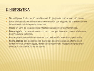 E. HISTOLYTICA
Ò  No patógena: E. dis par, E. moshkovskii, E. gingivalis, coli, arman y E. nana16.
Ò  Las manifestaciones clínicas están en relación con el grado de la extensión de
la invasión local del epitelio intestinal.
Ò  Hasta un 90% de los pacientes infectados pueden ser asintomáticos.
Ò  Forma aguda con deposiciones con moco, sangre, tenesmo y dolor abdominal.
Es infrecuente la fiebre.
Ò  Puede producirse colitis fulminante con perforación intestinal y peritonitis.
Ò  Forma crónica con deposiciones diarreicas con moco que se alternan con
estreñimiento, abdomialgias, distensión abdominal y meteorismo pudiendo
constituir hasta el 90% de los casos.
 