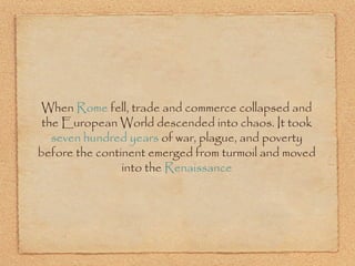 When Rome fell, trade and commerce collapsed and
the European World descended into chaos. It took
seven hundred years of war, plague, and poverty
before the continent emerged from turmoil and moved
into the Renaissance
 