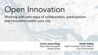 Open Innovation
Working with new ways of collaboration, participation
and innovation within your city
Katalin Gallyas
Open Innovation Policy Advisor
City of Amsterdam
Ivonne Jansen-Dings
Open Data Evangelist
Waag Society
 