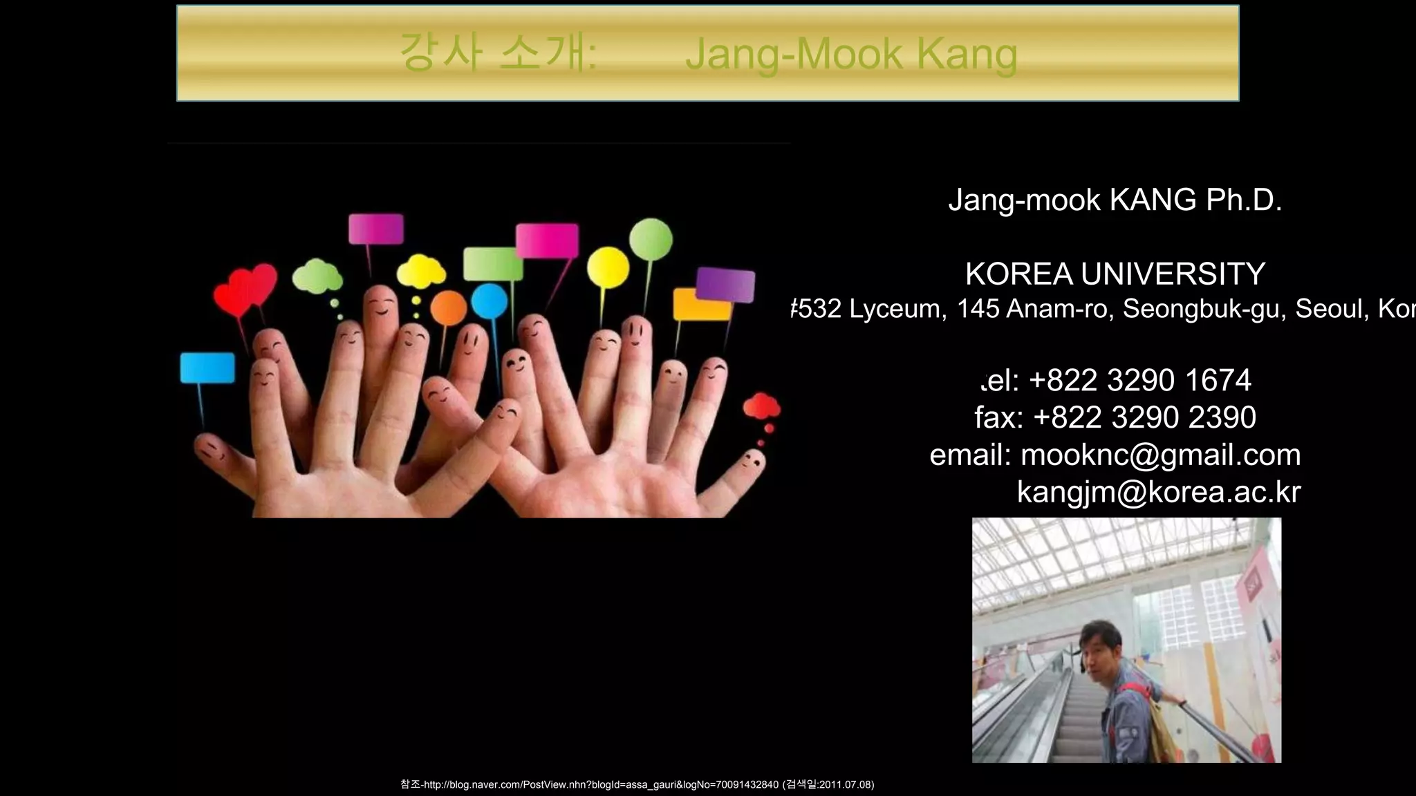 강사 소개: Jang-Mook Kang
Jang-mook KANG Ph.D.
KOREA UNIVERSITY
#532 Lyceum, 145 Anam-ro, Seongbuk-gu, Seoul, Kor
tel: +822 3290 1674
fax: +822 3290 2390
email: mooknc@gmail.com
kangjm@korea.ac.kr
참조-http://blog.naver.com/PostView.nhn?blogId=assa_gauri&logNo=70091432840 (검색일:2011.07.08)
 