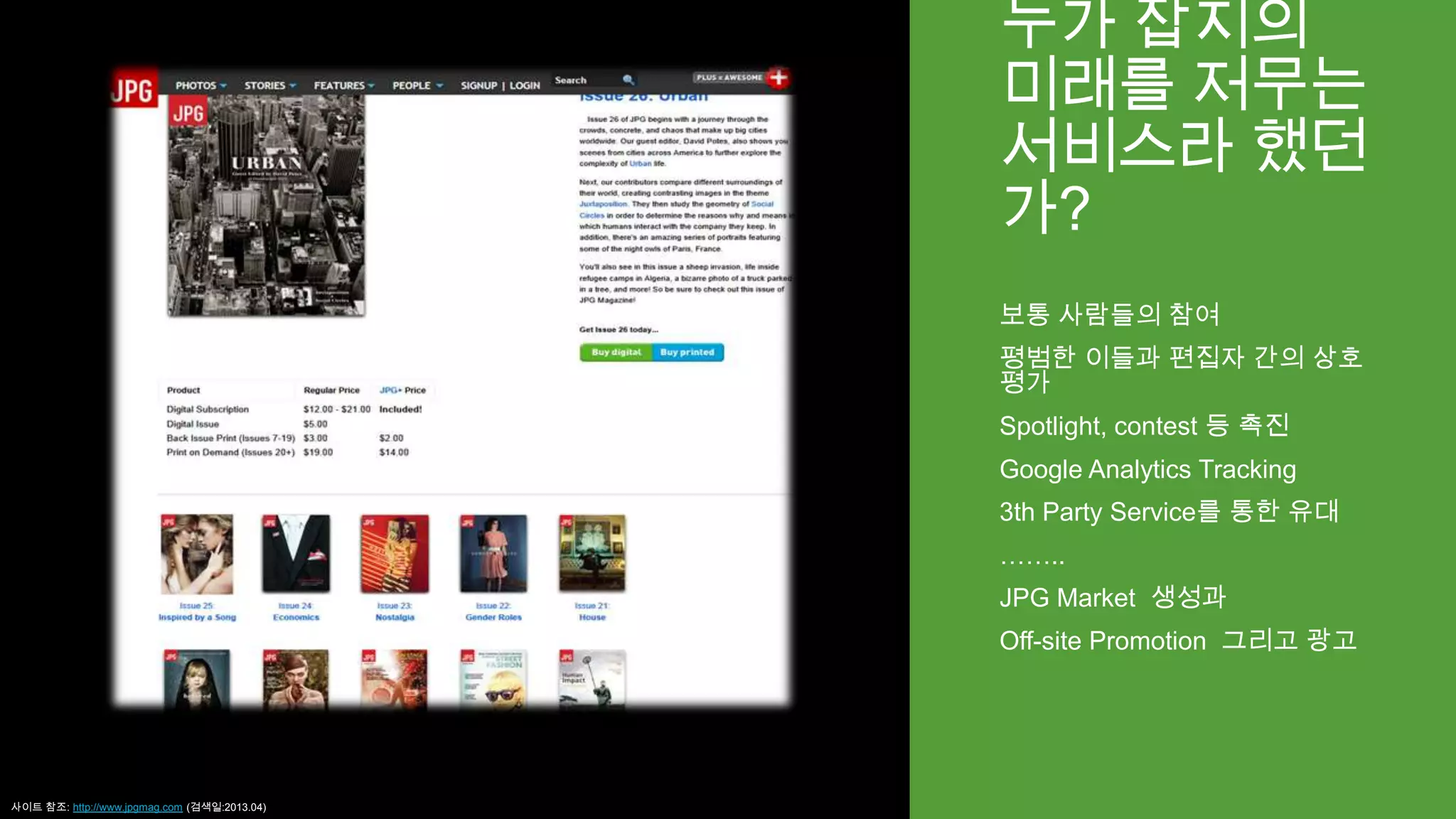 누가 잡지의
미래를 저무는
서비스라 했던
가?
보통 사람들의 참여
평범한 이들과 편집자 간의 상호
평가
Spotlight, contest 등 촉진
Google Analytics Tracking
3th Party Service를 통한 유대
……..
JPG Market 생성과
Off-site Promotion 그리고 광고
사이트 참조: http://www.jpgmag.com (검색일:2013.04)
 