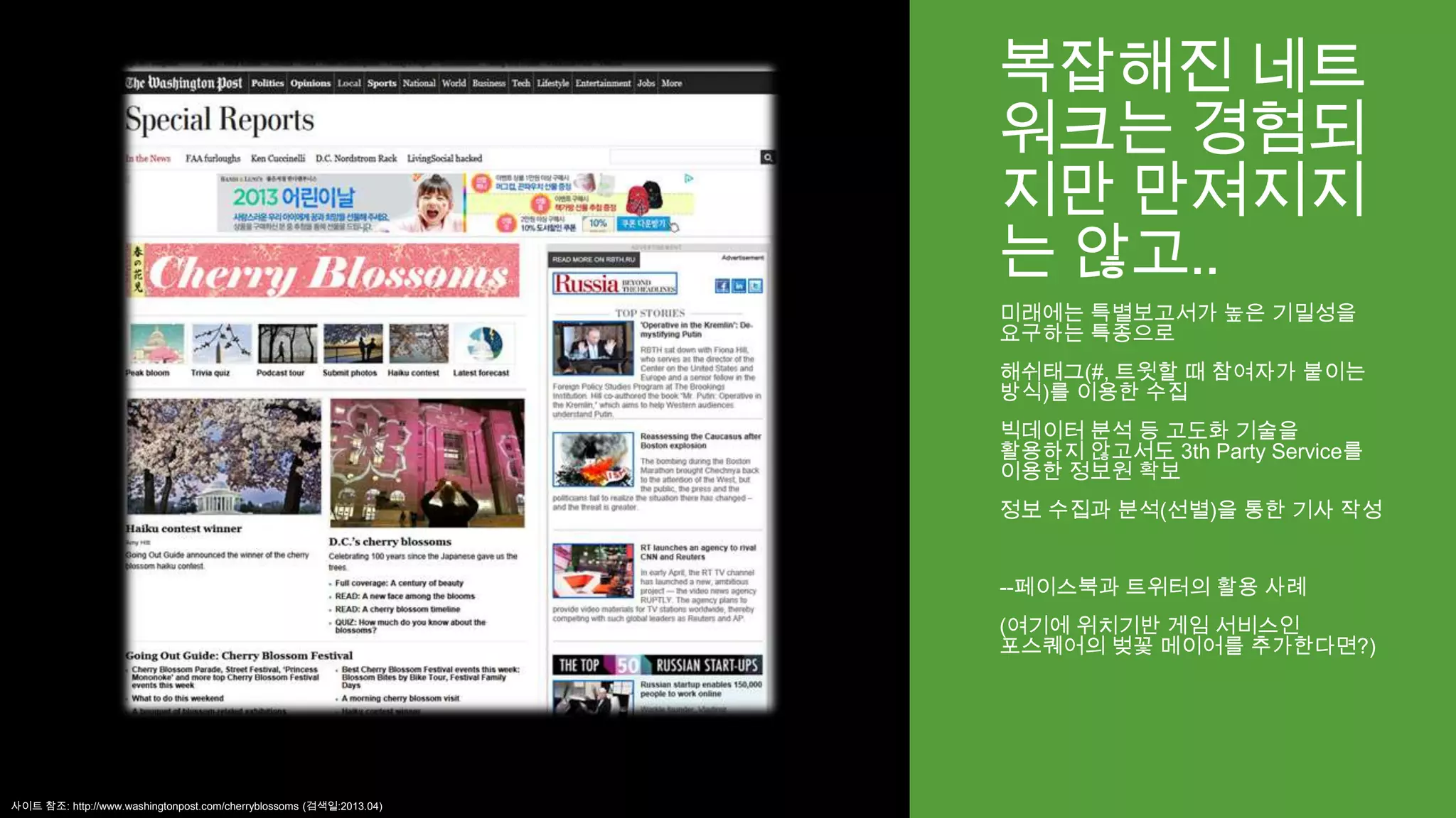 복잡해진 네트
워크는 경험되
지만 만져지지
는 않고..
미래에는 특별보고서가 높은 기밀성을
요구하는 특종으로
해쉬태그(#, 트윗할 때 참여자가 붙이는
방식)를 이용한 수집
빅데이터 분석 등 고도화 기술을
활용하지 않고서도 3th Party Service를
이용한 정보원 확보
정보 수집과 분석(선별)을 통한 기사 작성
--페이스북과 트위터의 활용 사례
(여기에 위치기반 게임 서비스인
포스퀘어의 벚꽃 메이어를 추가한다면?)
사이트 참조: http://www.washingtonpost.com/cherryblossoms (검색일:2013.04)
 