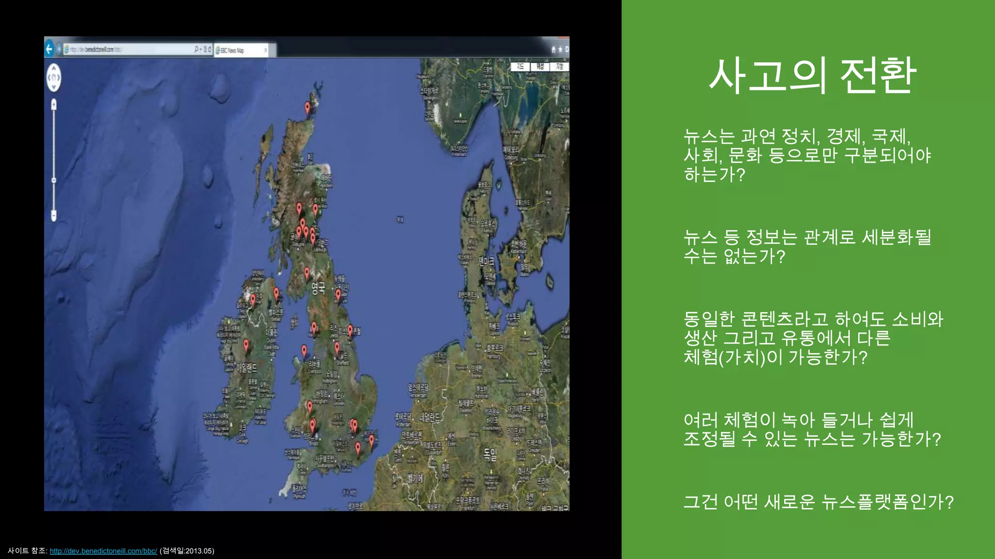 사고의 전환
뉴스는 과연 정치, 경제, 국제,
사회, 문화 등으로만 구분되어야
하는가?
뉴스 등 정보는 관계로 세분화될
수는 없는가?
동일한 콘텐츠라고 하여도 소비와
생산 그리고 유통에서 다른
체험(가치)이 가능한가?
여러 체험이 녹아 들거나 쉽게
조정될 수 있는 뉴스는 가능한가?
그건 어떤 새로운 뉴스플랫폼인가?
사이트 참조: http://dev.benedictoneill.com/bbc/ (검색일:2013.05)
 