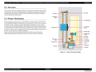 Epson Stylus C58/C59/ME 2/C79/D78/C90/C91/C92/D92/T20/T20E/T23/T26/S20/T10/T11/ME 30/T21/T24/T27/S21 Revision E
OPERATING PRINCIPLES Overview 22
Confidential
2.1 Overview
This section describes the operating principles of the printer mechanism and electrical
circuit boards. The printer mechanism does not differ between the Epson Stylus C58/
C59/ME2 and Epson Stylus C79/D78/C90/C91/C92/D92/T20/T20E/T23/T26/S20/
T10/T11/Me 30/T21/T24/T27/S21.
2.2 Printer Mechanism
Printer mechanism of Epson Stylus C58/C59/ME 2 and Epson Stylus C79/D78/C90/
C91/C92/D92/T20/T20E/T23/T26/S20/T10/T11/ME 30/T21/T24/T27/S21 consists of
printhead, carriage mechanism, paper loading/feeding mechanism, and ink system.
As in the case of conventional models, Epson Stylus C58/C59/ME 2 and Epson Stylus
C79/D78/C90/C91/C92/D92/T20/T20E/T23/T26/S20/T10/T11/ME 30/T21/T24/T27/
S21 has two motors; one is a stepping motor for paper loading/feeding mechanism, and
the other is a DC motor for carriage mechanism.
Papers are fed from the backside and ejected from the front side of the printer.
Paper feeding mechanism feeds papers using the LD roller and the retard roller.
Figure 2-1. Printer Mechanism Outline
PF motor
Carriage unit
CR motor
Pump unit
Clutch
Cam, large
Compression
spring
LD roller
Cam, small
CR encoder
sensor
CR timing belt
PF roller
PE sensor
Star wheel
rollers
Paper eject
roller
CR lock lever
Cap unit
Retard roller
 