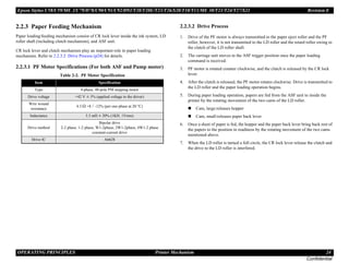 Epson Stylus C58/C59/ME 2/C79/D78/C90/C91/C92/D92/T20/T20E/T23/T26/S20/T10/T11/ME 30/T21/T24/T27/S21 Revision E
OPERATING PRINCIPLES Printer Mechanism 24
Confidential
2.2.3 Paper Feeding Mechanism
Paper loading/feeding mechanism consist of CR lock lever inside the ink system, LD
roller shaft (including clutch mechanism), and ASF unit.
CR lock lever and clutch mechanism play an important role in paper loading
mechanism. Refer to 2.2.3.2 Drive Process (p24) for details.
2.2.3.1 PF Motor Specifications (For both ASF and Pump motor)
2.2.3.2 Drive Process
1. Drive of the PF motor is always transmitted to the paper eject roller and the PF
roller, however, it is not transmitted to the LD roller and the retard roller owing to
the clutch of the LD roller shaft.
2. The carriage unit moves to the ASF trigger position once the paper loading
command is received.
3. PF motor is rotated counter clockwise, and the clutch is released by the CR lock
lever.
4. After the clutch is released, the PF motor rotates clockwise. Drive is transmitted to
the LD roller and the paper loading operation begins.
5. During paper loading operation, papers are fed from the ASF unit to inside the
printer by the rotating movement of the two cams of the LD roller.
„ Cam, large:releases hopper
„ Cam, small:releases paper back lever
6. Once a sheet of paper is fed, the hopper and the paper back lever bring back rest of
the papers to the position in readiness by the rotating movement of the two cams
mentioned above.
7. When the LD roller is turned a full circle, the CR lock lever release the clutch and
the drive to the LD roller is interfered.
Table 2-2. PF Motor Specification
Item Specification
Type 4-phase, 48-pole PM stepping motor
Drive voltage +42 V ± 5% (applied voltage to the driver)
Wire wound
resistance
4.3 Ω +8 / -12% (per one phase at 20 °C)
Inductance 5.5 mH ± 20% (1KH, 1Vrms)
Drive method
Bipolar drive
2-2 phase, 1-2 phase, W1-2phase, 2W1-2phase, 4W1-2 phase
constant-current drive
Drive IC A6628
 