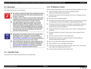 Epson Stylus C58/C59/ME 2/C79/D78/C90/C91/C92/D92/T20/T20E/T23/T26/S20/T10/T11/ME 30/T21/T24/T27/S21 Revision E
TROUBLESHOOTING Overview 28
Confidential
3.1 Overview
This chapter describes how to solve problems.
3.1.1 Specified Tools
This printer does not require any specified tools for troubleshooting.
3.1.2 Preliminary Checks
Before starting troubleshooting, be sure to verify that the following conditions are all met:
† The power supply voltage must be within the specification limits.
(Measure the voltage at the electrical outlet.)
† The power cable must be free from damage, short circuit, or breakage, and must
not be miswired.
† The printer must be grounded properly.
† The printer should not be located in a place where it can be exposed to too high or
low temperature, too high or low humidity, or abrupt temperature change.
† The printer should not be located near waterworks, near humidifiers, near heaters
or near flames, in a dusty atmosphere or in a place where the printer can be
exposed to blast from an air conditioner.
† The printer should not be located in a place where volatile or inflammable gases
are present.
† The printer should not be located in a place where it can be exposed to direct
sunlight.
† The printer must be located in a well-ventilated place.
† The printer must be placed on a strong and steady level table (without an
inclination larger than five degrees).
† Be sure to use papers that conform to the specifications.
† There should be no errors in handling of the printer.
† Check the inside of the printer, and remove foreign matters if any, such as paper
clips, staples, bits of paper, paper dust or toner.
† Clean the inside of the printer and the rubber rollers.
W A R N I N G „ Be careful to avoid electric shocks when checking the electrical
circuit boards (C664 MAIN, PSE and B circuit boards) while
the power is turned on.
„ Touching an FET, transistor or heat sink with one hand while
touching a metal part of the mechanism with the other hand
could result in an electric shock, so carefully avoid this.
„ After initial filling of ink has been repeated several times,
immediate moving or tilting of the printer could result in
leaking of ink that has not been completely absorbed by the
Waste Ink Pad. When initial filling of ink has been repeated
several times, check the ink remaining in the tip of the Waste
Ink Tube and the waste ink not absorbed by the Waste Ink
Pad before moving the printer.
C H E C K
P O I N T
„ Disassembly and reassembly of parts is often required when
identifying the causes of problems. The parts should be
disassembled and re-assembled correctly while referring to
DISASSEMBLY/ASSEMBLY (p31) so that the operation and
status of each check item can be correctly verified.
„ Some individual part and units may require adjustment once
they are removed or replaced. If removing or replacing parts
which have specific instructions for adjustment included in
DISASSEMBLY/ASSEMBLY (p31), be sure to make these
adjustments after repairing the problem location.
 