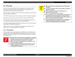 Epson Stylus C58/C59/ME 2/C79/D78/C90/C91/C92/D92/T20/T20E/T23/T26/S20/T10/T11/ME 30/T21/T24/T27/S21 Revision E
DISASSEMBLY/ASSEMBLY Overview 32
Confidential
4.1 Overview
This section describes procedures for disassembling the main components of the
product. Unless otherwise specified, disassembled units or components can be
reassembled by reversing the disassembly procedure.
Procedures which, if not strictly observed, could result in personal injury are described
under the heading “WARNING”.
“CAUTION” signals a precaution which, if ignored, could result in damage to equipment.
Important tips for procedures are described under the heading “CHECK POINT”.
If the assembly procedure is different from the reversed disassembly procedure, the
correct procedure is described under the heading “REASSEMBLY”.
Any adjustments required after reassembly of components or parts are described under
the heading “ADJUSTMENT REQUIRED”.
When you have to remove any components or parts that are not described in this
chapter, refer to the exploded diagrams in the appendix.
4.1.1 Precautions
See the precautions given under the handling “WARNING” and “CAUTION” in the
following columns when disassembling or assembling Epson Stylus C58/C59/ME 2
and Epson Stylus C79/D78/C90/C91/C92/D92/T20/T20E/T23/T26/S20/T10/T11/ME
30/T21/T24/T27/S21.
W A R N I N G „ Disconnect the power cable before disassembling or assembling
the printer. If you need to work on the printer with power
applied, strictly follow the instructions in this manual.
„ Always wear gloves for disassembly and reassembly to avoid
injury from sharp metal edges.
„ To protect sensitive microprocessors and circuitry, use static
discharge equipment, such as anti-static wrist straps, when
accessing internal components.
C A U T I O N „ Make sure that there is enough work space for disassembly/
reassembly.
„ Use only recommended tools for disassembling, assembling or
adjusting the printer.
„ Observe the specified torque when tightening screws.
„ Apply lubricants as specified.
(See “6.1.3 Lubrication (p. 81)” for details.)
„ Since a prototype was used to illustrate these disassembly and
reassembly procedures, the appearance of some parts may
differ from those on actual product. The procedures themselves,
however, are accurate for the retail model.
„ When using compressed air products; such as air duster, for
cleaning during repair and maintenance, the use of such
products containing flammable gas is prohibited.
 