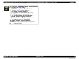 Epson Stylus C58/C59/ME 2/C79/D78/C90/C91/C92/D92/T20/T20E/T23/T26/S20/T10/T11/ME 30/T21/T24/T27/S21 Revision E
DISASSEMBLY/ASSEMBLY Removing Board 41
Confidential
A D J U S T M E N T
R E Q U I R E D
After replacing the Main Board, perform the following adjustment.
(Refer to Chapter 5 “ADJUSTMENT”)
1. “EEPROM data copy” (only after replacement)
2. “Destination Setting” (only after replacement*)
3. “USB ID Input” (only after replacement*)
4. “Waste Ink Pad Counter” (Ink Pads must be replaced)
5. “Head ID Input” (only after replacement*)
6. “TOP Margin Adjustment” (only after replacement*)
7. “First Dot Adjustment” (only after replacement*)
8. “Head Angular Adjustment” (only after replacement*)
9. “Bi-D Adjustment” (only after replacement*)
10.“PF Band Adjustment” (only after replacement*)
11.“CR Heat Protection Control” (only after replacement*)]
Note * : (EEPROM Copy NG)
 