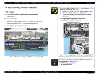 Epson Stylus C58/C59/ME 2/C79/D78/C90/C91/C92/D92/T20/T20E/T23/T26/S20/T10/T11/ME 30/T21/T24/T27/S21 Revision E
DISASSEMBLY/ASSEMBLY Disassembling Printer Mechanism 42
Confidential
4.5 Disassembling Printer Mechanism
4.5.1 Hopper
† Part/Unit that should be removed before removing Hopper
Upper Housing
† Removal Procedure
1. Pull open the Bearing slightly (Arrow ), to release the guide pin (A).
2. Remove the Hopper (Arrow ) pulling out the guide pin (B).
3. Remove the Compression Spring 1.94.
Figure 4-12. Removing Hopper and Compression Spring 1.94
Compression Spring 1.94
Hopper
Bearing
Guide Pin (B)
Guide Pin (A)
„ Before installing the Hopper, be sure to adjust the position of the
LD Roller following the steps below.
1. Unlock the Carriage Lock. (See “4.5.2 Printhead” (p43))
2. Move the CR Unit to the center of the printer.
3. Adjust the position of LD Roller turning the EJ Roller
clockwise.
• LD Roller position: the flat part facing inward.
• Paper Back Lever position: inner most.
Figure 4-13. Installing Hopper and Compression Spring 1.94
A D J U S T M E N T
R E Q U I R E D
After replacing the Hopper, perform the following adjustment.
(Refer to Chapter 5 “ADJUSTMENT”)
1. “TOP Margin Adjustment”
2. “PF Band Adjustment”
EJ Roller
Paper Back Lever
Flat part of LD Roller
Inward
 