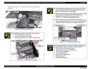 Epson Stylus C58/C59/ME 2/C79/D78/C90/C91/C92/D92/T20/T20E/T23/T26/S20/T10/T11/ME 30/T21/T24/T27/S21 Revision E
DISASSEMBLY/ASSEMBLY Disassembling Printer Mechanism 45
Confidential
8. Remove the Head FFC (x1) from the connector (x1), and remove the
Printhead.
Figure 4-20. Removing Printhead (2)
When installing the Sub FFC Guide, follow the steps below.
1. Insert the blade between the ribs.
2. Insert the guide pin into the notch.
3. Push down and secure the Sub FFC Guide in place.
Figure 4-21. Installing Sub FFC Guide
Head FFC
Printhead
Guide Pin
Sub FFC Guide
Ribs
Blade
Notch
„ When installing the Holder Board Assy, make sure to check if
the assy is properly installed in the right position. The assy is
likely to be installed in the wrong position.
„ There’s no need to remove the Cartridge Cover, when replacing
the Print Head of the Epson Stylus C79/D78. But if the
replacement is required for some reasons, refer to “4.6.1
Printhead” (p64) for the replacement procedures.
„ The Ink Position Label is not included in the Cartridge Cover.
When replacing the Cartridge Cover, order the label separately
and attach the Ink Position Label to the place shown below.
Figure 4-22. Installing Ink Position Label
A D J U S T M E N T
R E Q U I R E D
After removing/replacing the Printhead, perform the adjustment in
the following order. (Refer to Chapter 5 “ADJUSTMENT”)
1. “Ink Charge” (only after replacement)
2. “Head ID Input” (only after replacement)
3. “TOP Margin Adjustment”
4. “First Dot Adjustment”
5. “Head Angular Adjustment”
6. “Bi-D Adjustment”
7. “PF Band Adjustment”
Cartridge Cover
Ink Position Label
Install the label in this position with
Black to the right.
 
