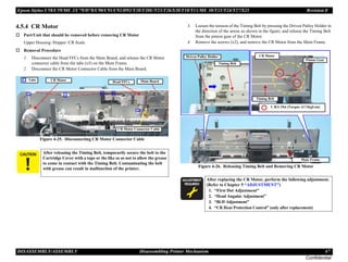 Epson Stylus C58/C59/ME 2/C79/D78/C90/C91/C92/D92/T20/T20E/T23/T26/S20/T10/T11/ME 30/T21/T24/T27/S21 Revision E
DISASSEMBLY/ASSEMBLY Disassembling Printer Mechanism 47
Confidential
4.5.4 CR Motor
† Part/Unit that should be removed before removing CR Motor
Upper Housing /Hopper /CR Scale
† Removal Procedure
1. Disconnect the Head FFCs from the Main Board, and release the CR Motor
connector cable from the tabs (x5) on the Main Frame.
2. Disconnect the CR Motor Connector Cable from the Main Board.
Figure 4-25. Disconnecting CR Motor Connector Cable
3. Loosen the tension of the Timing Belt by pressing the Driven Pulley Holder in
the direction of the arrow as shown in the figure, and release the Timing Belt
from the pinion gear of the CR Motor.
4. Remove the screws (x2), and remove the CR Motor from the Main Frame.
Figure 4-26. Releasing Timing Belt and Removing CR Motor
C A U T I O N After releasing the Timing Belt, temporarily secure the belt to the
Cartridge Cover with a tape or the like so as not to allow the grease
to come in contact with the Timing Belt. Contaminating the belt
with grease can result in malfunction of the printer.
Tabs
CR Motor Connector Cable
Main Board
CR Motor Head FFCs
A D J U S T M E N T
R E Q U I R E D
After replacing the CR Motor, perform the following adjustment.
(Refer to Chapter 5 “ADJUSTMENT”)
1. “First Dot Adjustment”
2. “Head Angular Adjustment”
3. “Bi-D Adjustment”
4. “CR Heat Protection Control” (only after replacement)
Main Frame
Driven Pulley Holder
Timing Belt
CR Motor
Pinion Gear
Timing Belt
C.B.S 3X6 (Torque: 6±1Kgf.cm)
 