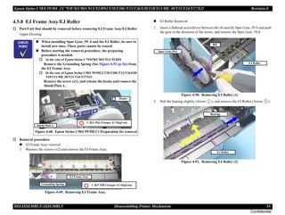 Epson Stylus C58/C59/ME 2/C79/D78/C90/C91/C92/D92/T20/T20E/T23/T26/S20/T10/T11/ME 30/T21/T24/T27/S21 Revision E
DISASSEMBLY/ASSEMBLY Disassembling Printer Mechanism 54
Confidential
4.5.8 EJ Frame Assy/EJ Roller
† Part/Unit that should be removed before removing EJ Frame Assy/EJ Roller
Upper Housing
† Removal procedure
„ EJ Frame Assy removal
1. Remove the screws (x2) and remove the EJ Frame Assy.
Figure 4-49. Removing EJ Frame Assy.
„ EJ Roller Removal
2. Insert a flathead screwdriver between the rib and the Spur Gear, 59.6 and push
the gear in the direction of the arrow, and remove the Spur Gear, 59.6
Figure 4-50. Removing EJ Roller (1)
3. Pull the bearing slightly (Arrow ), and remove the EJ Roller (Arrow ).
Figure 4-51. Removing EJ Roller (2)
C H E C K
P O I N T
„ When installing Spur Gear, 59. 6 and the EJ Roller, be sure to
install new ones. These parts cannot be reused.
„ Before starting the removal procedure, the preparing
procedure is needed.
† In the case of Epson Stylus C79/D78/C90/C91/C92/D92
Remove the Grounding Spring (See Figure 4-53 (p.56)) from
the EJ Frame Assy.
† In the case of Epson Stylus C58/C59/ME2/T20/T20E/T23/T26/S20/
T10/T11/ME 30/T21/T24/T27/S21
Remove the screw (x1), and release the hooks and remove the
Shield Plate L.
Figure 4-48. Epson Stylus C58/C59/ME2’s Preparation for removal
Hooks
C.B.S 3X6 (Torque: 6±1Kgf.cm)
Shield Plate L
EJ Frame Assy
Grounding Spring C.B.P 3X8 (Torque: 6±1Kgf.cm)
EJ Roller
Spur Gear,59.6
Rib
EJ Roller
Bearing
 