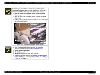 Epson Stylus C58/C59/ME 2/C79/D78/C90/C91/C92/D92/T20/T20E/T23/T26/S20/T10/T11/ME 30/T21/T24/T27/S21 Revision E
DISASSEMBLY/ASSEMBLY Disassembling Printer Mechanism 55
Confidential
Follow the procedure below to install the Grounding Spring
(Grounding Spring, Frame) of Epson Stylus C90/C91/C92/D92.
(The spring is different in shape from that of other models.)
1. Hook the end of the Grounding Spring, Frame to the EJ
Frame Assy.
2. Hook the bend of the Grounding Spring, Frame to the Shield
Plate, Front.
3. Pulling the Grounding Spring, Frame leftward, hook its the other
end to the Shield Plate L.
Figure 4-52. Installing Grounding Spring, Frame
A D J U S T M E N T
R E Q U I R E D
„ After replacing the EJ Roller, perform the following
adjustment. (Refer to Chapter 5 “ADJUSTMENT”)
1. “Head Angular Adjustment”
2. “Bi-D Adjustment”
3. “PF Band Adjustment” (only after removal)
„ Whenever the EJ Frame Assy or EJ Roller is replaced, apply
G71 and G74 grease referring to Figure 6-9 (p.82) and Figure
6-10 (p.83) in Chapter 6.
Hooks
Grounding Spring, Frame
Shield Plate, Front
EJ Frame Assy
Shield Plate L
 