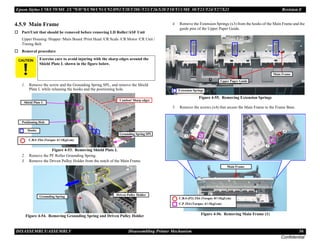 Epson Stylus C58/C59/ME 2/C79/D78/C90/C91/C92/D92/T20/T20E/T23/T26/S20/T10/T11/ME 30/T21/T24/T27/S21 Revision E
DISASSEMBLY/ASSEMBLY Disassembling Printer Mechanism 56
Confidential
4.5.9 Main Frame
† Part/Unit that should be removed before removing LD Roller/ASF Unit
Upper Housing /Hopper /Main Board /Print Head /CR Scale /CR Motor /CR Unit /
Timing Belt
† Removal procedure
1. Remove the screw and the Grounding Spring SPL, and remove the Shield
Plate L while releasing the hooks and the positioning hole.
Figure 4-53. Removing Shield Plate L
2. Remove the PF Roller Grounding Spring.
3. Remove the Driven Pulley Holder from the notch of the Main Frame.
Figure 4-54. Removing Grounding Spring and Driven Pulley Holder
4. Remove the Extension Springs (x3) from the hooks of the Main Frame and the
guide pins of the Upper Paper Guide.
Figure 4-55. Removing Extension Springs
5. Remove the screws (x4) that secure the Main Frame to the Frame Base.
Figure 4-56. Removing Main Frame (1)
C A U T I O N Exercise care to avoid injuring with the sharp edges around the
Shield Plate L shown in the figure below.
Positioning Hole
C.B.S 3X6 (Torque: 6±1Kgf.cm)
Hooks
Shield Plate L
Grounding Spring SPL
Caution! Sharp edges
Grounding Spring
Driven Pulley Holder
Main Frame
Extension Springs
Upper Paper Guide
Main Frame
C.P 3X4 (Torque: 4±1Kgf.cm)
C.B.S-(P2) 3X6 (Torque: 8±1Kgf.cm)
 