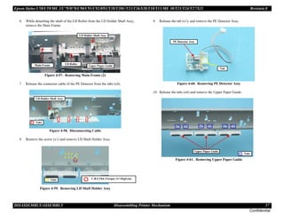 Epson Stylus C58/C59/ME 2/C79/D78/C90/C91/C92/D92/T20/T20E/T23/T26/S20/T10/T11/ME 30/T21/T24/T27/S21 Revision E
DISASSEMBLY/ASSEMBLY Disassembling Printer Mechanism 57
Confidential
6. While detaching the shaft of the LD Roller from the LD Holder Shaft Assy,
remove the Main Frame.
Figure 4-57. Removing Main Frame (2)
7. Release the connector cable of the PE Detector from the tabs (x4).
Figure 4-58. Disconnecting Cable
8. Remove the screw (x1) and remove LD Shaft Holder Assy.
Figure 4-59. Removing LD Shaft Holder Assy
9. Release the tab (x1), and remove the PE Detector Assy.
Figure 4-60. Removing PE Detector Assy
10. Release the tabs (x6) and remove the Upper Paper Guide.
Figure 4-61. Removing Upper Paper Guide
LD Holder Shaft Assy
Upper Paper Guide
Main Frame LD Roller
Tabs
LD Holder Shaft Assy
Tabs C.B.S 3X6 (Torque: 6±1Kgf.cm)
PE Detector Assy
Tab
Upper Paper Guide
Tabs
 