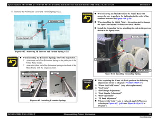 Epson Stylus C58/C59/ME 2/C79/D78/C90/C91/C92/D92/T20/T20E/T23/T26/S20/T10/T11/ME 30/T21/T24/T27/S21 Revision E
DISASSEMBLY/ASSEMBLY Disassembling Printer Mechanism 58
Confidential
11. Remove the PE Detector Lever and Torsion Spring, 0.222.
Figure 4-62. Removing PE Detector and Torsion Spring, 0.222
„ When installing the Extension Springs, follow the steps below.
1. Attach one end of the Extension Spring to the guide pin of the
Upper Paper Guide.
2. Attach the other end of the Extension Spring to the hook of the
Main Frame with the longnose pliers.
Figure 4-63. Installing Extension Springs
Torsion Spring, 0.222
PE Detector Lever
Hook
Guide Pin
Extension Spring
„ When securing the Main Frame to the Frame Base with
screws, be sure to perform the tightening in the order of the
numbers indicated in Figure 4-56 (p.56).
„ When installing the Shield Plate L, be cautious not to damage
the Spur Gears of the PF Roller and the EJ Roller.
„ Install the Grounding Spring attaching the ends to the parts as
shown in the figure below.
Figure 4-64. Installing Grounding Spring
A D J U S T M E N T
R E Q U I R E D
„ After replacing the Waste Ink Pads, perform the following
adjustment. (Refer to Chapter 5 “ADJUSTMENT”)
1. “Waste Ink Pad Counter” (only after replacement)
2. “Ink Charge”
3. “TOP Margin Adjustment”
4. “Head Angular Adjustment”
5. “Bi-D Adjustment”
6. “PF Band Adjustment”
„ Whenever the Main Frame is replaced, apply G71 grease
referring to Figure 6-12 (p.83) and Figure 6-13 (p.83) in
Chapter 6.
Grounding Spring
Notch (Main Frame)
Shaft (PF Roller)
 