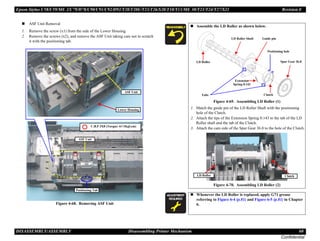 Epson Stylus C58/C59/ME 2/C79/D78/C90/C91/C92/D92/T20/T20E/T23/T26/S20/T10/T11/ME 30/T21/T24/T27/S21 Revision E
DISASSEMBLY/ASSEMBLY Disassembling Printer Mechanism 60
Confidential
„ ASF Unit Removal
1. Remove the screw (x1) from the side of the Lower Housing.
2. Remove the screws (x2), and remove the ASF Unit taking care not to scratch
it with the positioning tab.
Figure 4-68. Removing ASF Unit
ASF Unit
Positioning Tab
Lower Housing
ASF Unit
C.B.P 3X8 (Torque: 6±1Kgf.cm)
„ Assemble the LD Roller as shown below.
Figure 4-69. Assembling LD Roller (1)
1. Match the guide pin of the LD Roller Shaft with the positioning
hole of the Clutch.
2. Attach the tips of the Extension Spring 0.143 to the tab of the LD
Roller shaft and the tab of the Clutch.
3. Attach the cam side of the Spur Gear 36.8 to the hole of the Clutch.
Figure 4-70. Assembling LD Roller (2)
A D J U S T M E N T
R E Q U I R E D
„ Whenever the LD Roller is replaced, apply G71 grease
referring to Figure 6-4 (p.81) and Figure 6-5 (p.81) in Chapter
6.
Clutch
Extension
Spring 0.143
Spur Gear 36.8
LD Roller Shaft
LD Roller
Guide pin
Tabs
Positioning hole
LD Roller Clutch
 