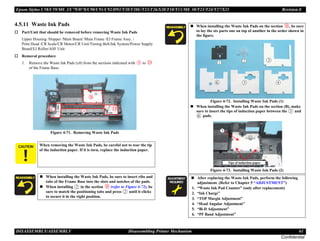 Epson Stylus C58/C59/ME 2/C79/D78/C90/C91/C92/D92/T20/T20E/T23/T26/S20/T10/T11/ME 30/T21/T24/T27/S21 Revision E
DISASSEMBLY/ASSEMBLY Disassembling Printer Mechanism 61
Confidential
4.5.11 Waste Ink Pads
† Part/Unit that should be removed before removing Waste Ink Pads
Upper Housing /Hopper /Main Board /Main Frame /EJ Frame Assy. /
Print Head /CR Scale/CR Motor/CR Unit/Timing Belt/Ink System/Power Supply
Board/EJ Roller/ASF Unit
† Removal procedure
1. Remove the Waste Ink Pads (x8) from the sections indicated with to
of the Frame Base.
Figure 4-71. Removing Waste Ink Pads
C A U T I O N When removing the Waste Ink Pads, be careful not to tear the tip
of the induction paper. If it is torn, replace the induction paper.
„ When installing the Waste Ink Pads, be sure to insert ribs and
tabs of the Frame Base into the slots and notches of the pads.
„ When installing in the section (refer to Figure 4-72), be
sure to match the positioning tabs and press until it clicks
to secure it in the right position.
„ When installing the Waste Ink Pads on the section , be sure
to lay the six parts one on top of another in the order shown in
the figure.
Figure 4-72. Installing Waste Ink Pads (1)
„ When installing the Waste Ink Pads on the section (B), make
sure to insert the tips of induction paper between the and
pads.
Figure 4-73. Installing Waste Ink Pads (2)
A D J U S T M E N T
R E Q U I R E D
„ After replacing the Waste Ink Pads, perform the following
adjustment. (Refer to Chapter 5 “ADJUSTMENT”)
1. “Waste Ink Pad Counter” (only after replacement)
2. “Ink Charge”
3. “TOP Margin Adjustment”
4. “Head Angular Adjustment”
5. “Bi-D Adjustment”
6. “PF Band Adjustment”
Tips of induction paper
 