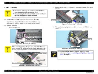 Epson Stylus C58/C59/ME 2/C79/D78/C90/C91/C92/D92/T20/T20E/T23/T26/S20/T10/T11/ME 30/T21/T24/T27/S21 Revision E
DISASSEMBLY/ASSEMBLY Disassembling Printer Mechanism 62
Confidential
4.5.12 PF Roller
† Part/Unit that should be removed before removing PF Roller
Upper Housing /Hopper /Main Board /Main Frame /EJ Frame Assy. /
Print Head /CR Scale/CR Motor/CR Unit/Timing Belt/Ink System
† Removal procedure
1. Remove the FB Cover.
Figure 4-74. Removing PF Roller (1)
2. Remove the Spur Gear, 13.5 from the PF Roller with a flathead screw driver
or the like.
Figure 4-76. Removing PF Roller (2)
3. <Pull open the bearing slightly (Arrow ), and remove the PF Roller Assy
(Arrow ).
Figure 4-77. Removing PF Roller (3)
C A U T I O N „ Do not touch or damage the coated area of the PF Roller
Assy., when performing the following work.
„ When installing the Spur Gear, 13.5, be sure to install a new
one. The Spur Gear 13.5 cannot be reused.
C A U T I O N When removing (prying) the Spur Gear, 13.5 with a flathead
screw driver or the like, do not use the fragile upper half of the
bearing as a pivot point, but use the firmer lower half instead.
Figure 4-75. Removing Spur Gear, 13.5
FB Cover
Spur Gear, 13.5
Lower half of the Bearing
Upper half of the Bearing
A D J U S T M E N T
R E Q U I R E D
„ Whenever the PF Roller is replaced, apply G71 grease
referring to Figure 6-6 (p.82), Figure 6-7 (p.82) and Figure 6-8
(p.82) in Chapter 6.
Spur Gear, 13.5
PF Roller Assy.
Bearing
PF Roller Assy.
 