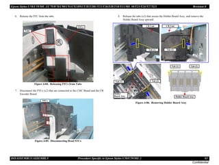 Epson Stylus C58/C59/ME 2/C79/D78/C90/C91/C92/D92/T20/T20E/T23/T26/S20/T10/T11/ME 30/T21/T24/T27/S21 Revision E
DISASSEMBLY/ASSEMBLY Procedure Specific to Epson Stylus C58/C59/ME 2 65
Confidential
6. Release the FFC from the tabs.
Figure 4-84. Releasing FFCs from Tabs
7. Disconnect the FFCs (x2) that are connected to the CSIC Board and the CR
Encoder Board.
Figure 4-85. Disconnecting Head FFCs
8. Release the tabs (x2) that secure the Holder Board Assy, and remove the
Holder Board Assy upward.
Figure 4-86. Removing Holder Board Assy
Tabs
FFCs
FFCs
Tab (1) Tab (2)
Holder
Board Assy.
Tab (1)
Holder Board Assy
Tab (2)
Tab (1)
CR Unit
Tab (2)
CR Unit
 