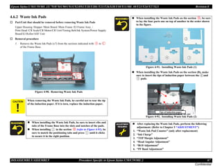 Epson Stylus C58/C59/ME 2/C79/D78/C90/C91/C92/D92/T20/T20E/T23/T26/S20/T10/T11/ME 30/T21/T24/T27/S21 Revision E
DISASSEMBLY/ASSEMBLY Procedure Specific to Epson Stylus C58/C59/ME 2 67
Confidential
4.6.2 Waste Ink Pads
† Part/Unit that should be removed before removing Waste Ink Pads
Upper Housing /Hopper /Main Board /Main Frame /EJ Frame Assy. /
Print Head /CR Scale/CR Motor/CR Unit/Timing Belt/Ink System/Power Supply
Board/EJ Roller/ASF Unit
† Removal procedure
1. Remove the Waste Ink Pads (x7) from the sections indicated with to
of the Frame Base.
Figure 4-90. Removing Waste Ink Pads
C A U T I O N When removing the Waste Ink Pads, be careful not to tear the tip
of the induction paper. If it is torn, replace the induction paper.
„ When installing the Waste Ink Pads, be sure to insert ribs and
tabs of the Frame Base into the slots and notches of the pads.
„ When installing in the section (refer to Figure 4-91), be
sure to match the positioning tabs and press until it clicks
to secure it in the right position.
„ When installing the Waste Ink Pads on the section , be sure
to lay the four parts one on top of another in the order shown
in the figure.
Figure 4-91. Installing Waste Ink Pads (1)
„ When installing the Waste Ink Pads on the section (B), make
sure to insert the tips of induction paper between the and
pads.
Figure 4-92. Installing Waste Ink Pads (2)
A D J U S T M E N T
R E Q U I R E D
„ After replacing the Waste Ink Pads, perform the following
adjustment. (Refer to Chapter 5 “ADJUSTMENT”)
1. “Waste Ink Pad Counter” (only after replacement)
2. “Ink Charge”
3. “TOP Margin Adjustment”
4. “Head Angular Adjustment”
5. “Bi-D Adjustment”
6. “PF Band Adjustment”
Tips of induction paper
 