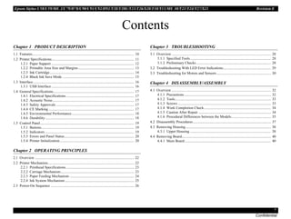 Epson Stylus C58/C59/ME 2/C79/D78/C90/C91/C92/D92/T20/T20E/T23/T26/S20/T10/T11/ME 30/T21/T24/T27/S21 Revision E
7
Confidential
Contents
Chapter 1 PRODUCT DESCRIPTION
1.1 Features............................................................................................................... 10
1.2 Printer Specifications.......................................................................................... 11
1.2.1 Paper Support .......................................................................................... 12
1.2.2 Printable Area Size and Margins............................................................. 13
1.2.3 Ink Cartridge............................................................................................ 14
1.2.4 Black Ink Save Mode .............................................................................. 15
1.3 Interface.............................................................................................................. 16
1.3.1 USB Interface .......................................................................................... 16
1.4 General Specifications........................................................................................ 17
1.4.1 Electrical Specifications .......................................................................... 17
1.4.2 Acoustic Noise......................................................................................... 17
1.4.3 Safety Approvals ..................................................................................... 17
1.4.4 CE Marking ............................................................................................. 17
1.4.5 Environmental Performance.................................................................... 18
1.4.6 Durability................................................................................................. 18
1.5 Control Panel...................................................................................................... 19
1.5.1 Buttons..................................................................................................... 19
1.5.2 Indicators ................................................................................................. 19
1.5.3 Errors and Panel Status............................................................................ 20
1.5.4 Printer Initialization................................................................................. 20
Chapter 2 OPERATING PRINCIPLES
2.1 Overview ............................................................................................................ 22
2.2 Printer Mechanism.............................................................................................. 22
2.2.1 Printhead Specifications .......................................................................... 23
2.2.2 Carriage Mechanism................................................................................ 23
2.2.3 Paper Feeding Mechanism ...................................................................... 24
2.2.4 Ink System Mechanism ........................................................................... 25
2.3 Power-On Sequence ........................................................................................... 26
Chapter 3 TROUBLESHOOTING
3.1 Overview ............................................................................................................ 28
3.1.1 Specified Tools........................................................................................ 28
3.1.2 Preliminary Checks ................................................................................. 28
3.2 Troubleshooting With LED Error Indications.................................................... 29
3.3 Troubleshooting for Motors and Sensors ........................................................... 30
Chapter 4 DISASSEMBLY/ASSEMBLY
4.1 Overview ............................................................................................................ 32
4.1.1 Precautions .............................................................................................. 32
4.1.2 Tools........................................................................................................ 33
4.1.3 Screws ..................................................................................................... 33
4.1.4 Work Completion Check......................................................................... 34
4.1.5 Caution After Repair ............................................................................... 34
4.1.6 Procedural Differences between the Models........................................... 35
4.2 Disassembly Procedures..................................................................................... 37
4.3 Removing Housing............................................................................................. 38
4.3.1 Upper Housing ........................................................................................ 38
4.4 Removing Board................................................................................................. 40
4.4.1 Main Board.............................................................................................. 40
 
