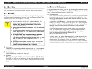 Epson Stylus C58/C59/ME 2/C79/D78/C90/C91/C92/D92/T20/T20E/T23/T26/S20/T10/T11/ME 30/T21/T24/T27/S21 Revision E
MAINTENANCE Overview 79
Confidential
6.1 Overview
This section provides information to maintain the printer in its optimum condition.
6.1.1 Cleaning
This printer has no mechanical components which require regular cleaning except the
Printhead. Therefore, when returning the printer to the user, check the following parts
and perform appropriate cleaning if stain is noticeable.
.
† Exterior parts
Use a clean soft cloth moistened with water, and wipe off any dirt. If the exterior parts
are stained by the ink, use a cloth moistened with neutral detergent to wipe it off.
† Inside the printer
Use a vacuum cleaner to remove any paper dust.
† LD Roller
When paper loading function does not operate because friction of the LD roller is
lowered by any paper dust, set the adhesive side up of the cleaning sheet (included
in the media) to remove any paper dust. Repeat loading the cleaning sheet several
times.
6.1.2 Service Maintenance
If any abnormal print (dot missing, white line, etc.) has occurred or the printer indicates
the “Maintenance request error” (This error is displayed as “Maintenance call error” in
the STM3), take the following actions to clear the error.
† Printhead cleaning
When dot missing or banding phenomenon has occurred, you need to perform the
printhead cleaning operation*1 by using the printhead cleaning function. This
function can be performed by the control panel operation, the printer driver utility
and the Adjustment program.
In case that the cleaning sequence is performed by the control panel operation,
confirm that the printer is in stand-by state (the Power LED is lighting), and hold
down the Error reset button on the control panel for more than 3 seconds. Then,
the printer starts the cleaning sequence (the Power LED blinks during this
sequence).
In case that you select and perform the manual cleaning by the printer driver
utility, the most appropriate cleaning mode is selected. The following is the
process to perform the printhead cleaning from the printer driver utility.
As for the operation of the Adjustment program, refer to
Chapter 5 “ADJUSTMENT” (p.69).
*1: Epson Stylus C58/C59/ME 2 and Epson Stylus C79/D78/C90/C91/C92/D92/
T20/T20E/T23/T26/S20/T10/T11/ME 30/T21/T24/T27/S21 have four modes for
manual cleaning, and even during printing, the appropriate cleaning mode is
automatically selected and performed according to various conditions. Therefore
the ink consumption amount for manual cleaning varies depending on each mode.
C A U T I O N
„ Never use chemical solvents, such as thinner, benzine, and
acetone to clean the exterior parts of the printer like the
Housing. These chemicals may deform or deteriorate the
components of the printer.
„ Be careful not to damage any components when you clean inside
the printer.
„ Do not scratch the coated surface of the PF roller. Use soft brush
to wipe off any dusts. Use a soft cloth moistened with alcohol to
remove the ink stain.
„ Do not use cleaning sheet included in the media for normal
usage. It may damage the coated surface of PF roller.
If the adhesive surface of the cleaning sheet is set to the LD roller
shaft side and used to clean the LD roller surface, it is no
problem.
„ When using compressed air products; such as air duster, for
cleaning during repair and maintenance, the use of such
products containing flammable gas is prohibited.
 