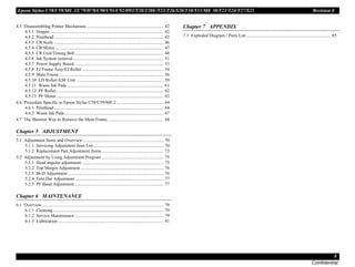Epson Stylus C58/C59/ME 2/C79/D78/C90/C91/C92/D92/T20/T20E/T23/T26/S20/T10/T11/ME 30/T21/T24/T27/S21 Revision E
8
Confidential
4.5 Disassembling Printer Mechanism..................................................................... 42
4.5.1 Hopper ..................................................................................................... 42
4.5.2 Printhead.................................................................................................. 43
4.5.3 CR Scale .................................................................................................. 46
4.5.4 CR Motor................................................................................................. 47
4.5.5 CR Unit/Timing Belt ............................................................................... 48
4.5.6 Ink System removal................................................................................. 51
4.5.7 Power Supply Board................................................................................ 53
4.5.8 EJ Frame Assy/EJ Roller......................................................................... 54
4.5.9 Main Frame ............................................................................................. 56
4.5.10 LD Roller/ASF Unit .............................................................................. 59
4.5.11 Waste Ink Pads ...................................................................................... 61
4.5.12 PF Roller................................................................................................ 62
4.5.13 PF Motor................................................................................................ 63
4.6 Procedure Specific to Epson Stylus C58/C59/ME 2.......................................... 64
4.6.1 Printhead.................................................................................................. 64
4.6.2 Waste Ink Pads ........................................................................................ 67
4.7 The Shortest Way to Remove the Main Frame. ................................................. 68
Chapter 5 ADJUSTMENT
5.1 Adjustment Items and Overview........................................................................ 70
5.1.1 Servicing Adjustment Item List............................................................... 70
5.1.2 Replacement Part Adjustment Items ....................................................... 73
5.2 Adjustment by Using Adjustment Program ....................................................... 75
5.2.1 Head angular adjustment ......................................................................... 75
5.2.2 Top Margin Adjustment .......................................................................... 76
5.2.3 Bi-D Adjustment ..................................................................................... 76
5.2.4 First Dot Adjustment ............................................................................... 77
5.2.5 PF Band Adjustment................................................................................ 77
Chapter 6 MAINTENANCE
6.1 Overview ............................................................................................................ 79
6.1.1 Cleaning................................................................................................... 79
6.1.2 Service Maintenance ............................................................................... 79
6.1.3 Lubrication .............................................................................................. 81
Chapter 7 APPENDIX
7.1 Exploded Diagram / Parts List ........................................................................... 85
 
