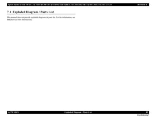 Epson Stylus C58/C59/ME 2/C79/D78/C90/C91/C92/D92/T20/T20E/T23/T26/S20/T10/T11/ME 30/T21/T24/T27/S21 Revision E
APPENDIX Exploded Diagram / Parts List 85
Confidential
7.1 Exploded Diagram / Parts List
This manual does not provide exploded diagrams or parts list. For the information, see
SPI (Service Parts Information).
 