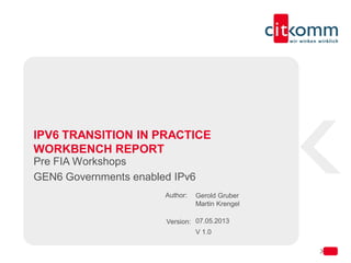 Author:
Version:
IPV6 TRANSITION IN PRACTICE
WORKBENCH REPORT
Pre FIA Workshops
GEN6 Governments enabled IPv6
Gerold Gruber
Martin Krengel
07.05.2013
V 1.0
 