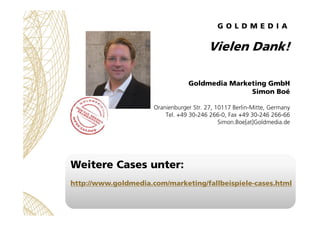 Vielen Dank!
Goldmedia Marketing GmbH
Simon Boé
Oranienburger Str. 27, 10117 Berlin-Mitte, Germany
Tel. +49 30-246 266-0, ...