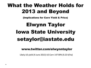 What the Weather Holds for
2013 and Beyond
(Implications for Corn Yield & Price)
Elwynn Taylor
Iowa State University
setaylor@iastate.edu
www.twitter.com/elwynntaylor
•
Likely US yield (4 June 2013) US Corn 147 BPA (9.23 K/ha)
 