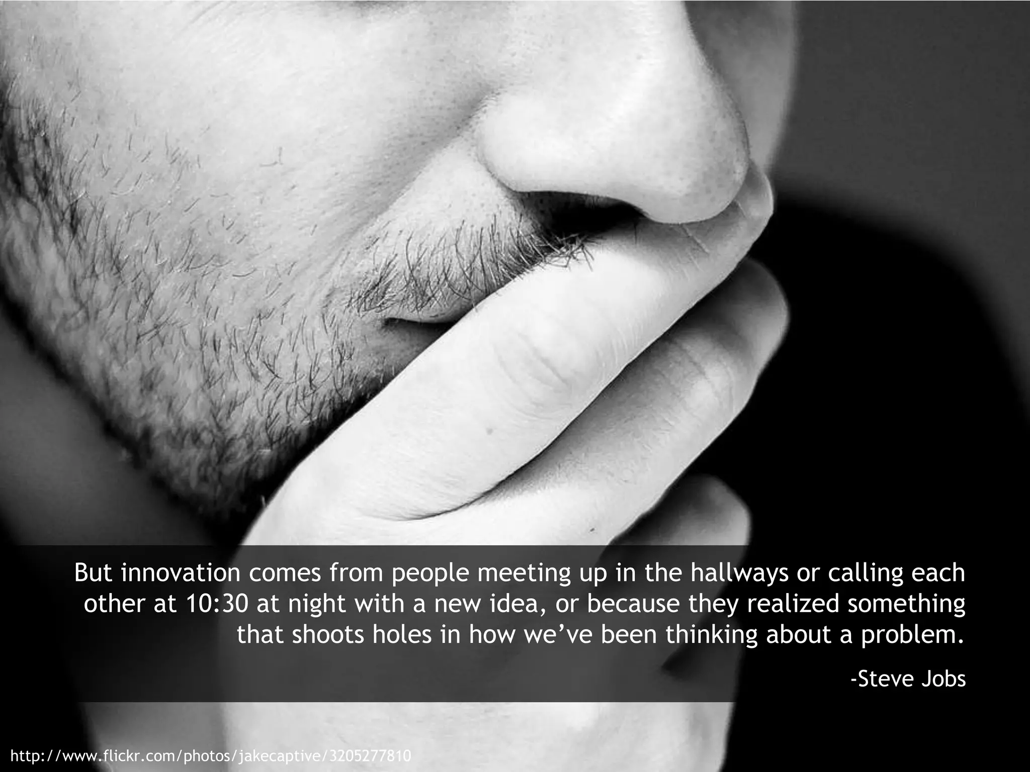 But innovation comes from people meeting up in the hallways or calling each
other at 10:30 at night with a new idea, or because they realized something
that shoots holes in how we’ve been thinking about a problem.
-Steve Jobs
http://www.flickr.com/photos/jakecaptive/3205277810