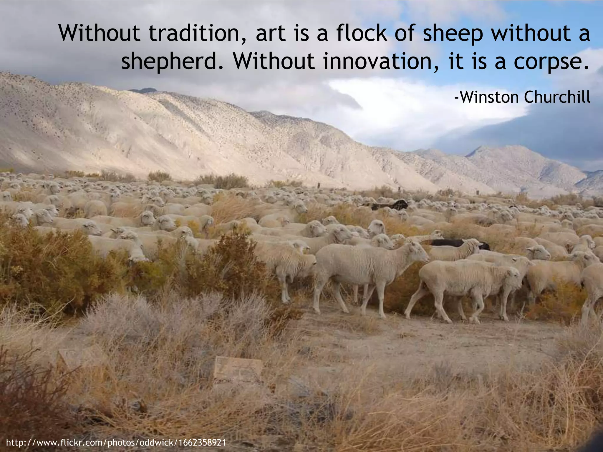 Without tradition, art is a flock of sheep without a
shepherd. Without innovation, it is a corpse.
-Winston Churchill
http://www.flickr.com/photos/oddwick/1662358921