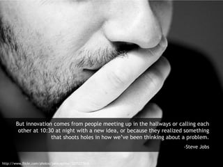 But innovation comes from people meeting up in the hallways or calling each
other at 10:30 at night with a new idea, or because they realized something
that shoots holes in how we’ve been thinking about a problem.
-Steve Jobs
http://www.flickr.com/photos/jakecaptive/3205277810