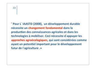 “	
  Pour	
  L’	
  IAASTD	
  (2008),	
  	
  un	
  développement	
  durable	
  	
  
nécessite	
  un	
  changement	
  fondamental	
  dans	
  la	
  
produc2on	
  des	
  connaissances	
  agricoles	
  et	
  dans	
  les	
  
technologies	
  à	
  mobiliser.	
  Ceci	
  nécessite	
  d’appuyer	
  les	
  
approches	
  agroécologiques,	
  qui	
  sont	
  considérées	
  comme	
  
ayant	
  un	
  poten2el	
  important	
  pour	
  le	
  développement	
  
futur	
  de	
  l’agriculture	
  .»
13
 