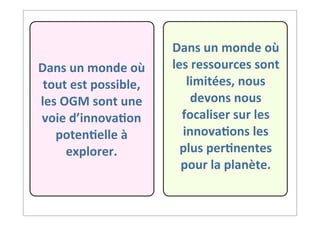 Dans	
  un	
  monde	
  où	
  
tout	
  est	
  possible,	
  
les	
  OGM	
  sont	
  une	
  
voie	
  d’innova9on	
  
poten9elle	
  à	
  
explorer.
Dans	
  un	
  monde	
  où	
  
les	
  ressources	
  sont	
  
limitées,	
  nous	
  
devons	
  nous	
  
focaliser	
  sur	
  les	
  
innova9ons	
  les	
  
plus	
  per9nentes	
  
pour	
  la	
  planète.
 