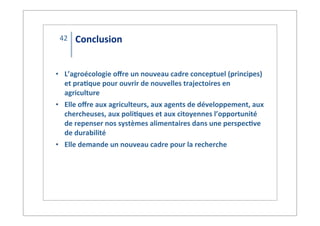 Conclusion
• L’agroécologie*oﬀre*un*nouveau*cadre*conceptuel*(principes)*
et*pra9que*pour*ouvrir*de*nouvelles*trajectoires*en*
agriculture
• Elle*oﬀre*aux*agriculteurs,*aux*agents*de*développement,*aux*
chercheuses,*aux*poli9ques*et*aux*citoyennes*l’opportunité*
de*repenser*nos*systèmes*alimentaires*dans*une*perspec9ve*
de*durabilité
• Elle*demande*un*nouveau*cadre*pour*la*recherche
42
 